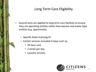 Long Term Care Eligibility Several tests are applied to long term care facilities to ensure they are  operating  entities rather than passive real estate type entities (e.g. apartments). Specific State licensing Or  Certain services included in base such as; 24 hour care 2 meals per day Laundry services 