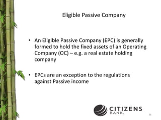 Eligible Passive Company An Eligible Passive Company (EPC) is generally formed to hold the fixed assets of an Operating Company (OC) – e.g. a real estate holding company EPCs are an exception to the regulations against Passive income  