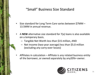 “ Small” Business Size Standard Size standard for Long Term Care varies between $7MM – 13.5MM in annual revenue. A  NEW  alternative size standard for 7(a) loans is also available on a temporary basis.  Tangible Net Worth less than $15 million, AND Net Income (two-year average) less than $5.0 million (excluding any carry-over losses) Affiliates in calculation – Affiliate is any related business entity of the borrower, or owned separately by any20%+ owner. 