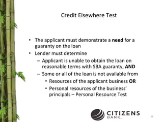 Credit Elsewhere Test The applicant must demonstrate a  need  for a guaranty on the loan Lender must determine Applicant is unable to obtain the loan on reasonable terms with SBA guaranty,  AND Some or all of the loan is not available from Resources of the applicant business  OR Personal resources of the business’ principals – Personal Resource Test 