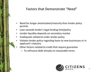 Factors that Demonstrate “Need” Need for longer amortization/maturity than lender policy permits Loan exceeds lender’s legal lending limit/policy Lender liquidity depends on secondary market Inadequate collateral under lender policy Violates lender policy regarding loans to new businesses or in applicant’s industry Other factors related to credit that require guarantee To refinance debt already on reasonable terms 