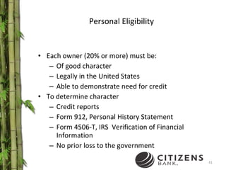Personal Eligibility Each owner (20% or more) must be: Of good character Legally in the United States Able to demonstrate need for credit To determine character Credit reports Form 912, Personal History Statement Form 4506-T, IRS  Verification of Financial Information No prior loss to the government 