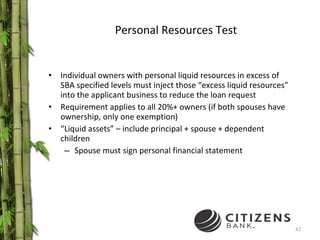 Personal Resources Test Individual owners with personal liquid resources in excess of SBA specified levels must inject those “excess liquid resources” into the applicant business to reduce the loan request Requirement applies to all 20%+ owners (if both spouses have ownership, only one exemption) “ Liquid assets” – include principal + spouse + dependent children Spouse must sign personal financial statement 