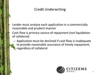 Credit Underwriting Lender must analyze each application in a commercially reasonable and prudent manner Cash flow is primary source of repayment (not liquidation of collateral) Application must be declined if cash flow is inadequate to provide reasonable assurance of timely repayment, regardless of collateral 
