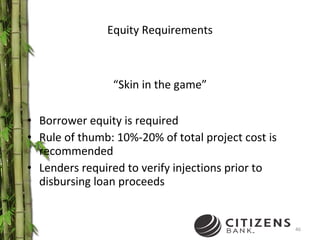 Equity Requirements “ Skin in the game” Borrower equity is required  Rule of thumb: 10%-20% of total project cost is recommended Lenders required to verify injections prior to disbursing loan proceeds 