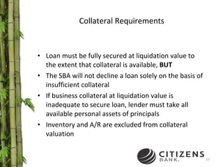 Collateral Requirements Loan must be fully secured at liquidation value to the extent that collateral is available,  BUT The SBA will not decline a loan solely on the basis of insufficient collateral If business collateral at liquidation value is inadequate to secure loan, lender must take all available personal assets of principals Inventory and A/R are excluded from collateral valuation 