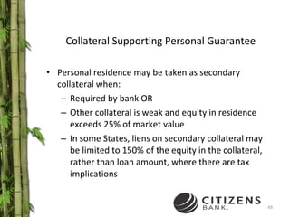 Collateral Supporting Personal Guarantee Personal residence may be taken as secondary collateral when: Required by bank OR Other collateral is weak and equity in residence exceeds 25% of market value In some States, liens on secondary collateral may be limited to 150% of the equity in the collateral, rather than loan amount, where there are tax implications 