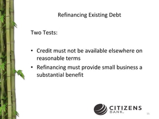 Refinancing Existing Debt Two Tests: Credit must not be available elsewhere on reasonable terms Refinancing must provide small business a substantial benefit 