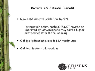 New debt improves cash flow by 10% For multiple notes, each DOES NOT have to be improved by 10%, but none may have a higher debt service after the refinancing Old debt’s interest exceeds SBA maximums Old debt is over collateralized Provide a Substantial Benefit 