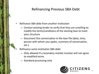 Refinancing Previous SBA Debt Refinance SBA debt from another institution  Contact existing lender to verify that they are unwilling to modify the terms/conditions of the existing loan to meet your structure Document this conversation in the loan file (date, time, person with whom you spoke, summary of conversation, etc.) Refinance same-institution SBA debt Only allowed if a secondary market investor will not agree to modified terms Standard processing only 