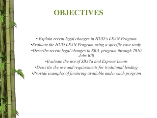 OBJECTIVES Explain recent legal changes in HUD’s LEAN Program Evaluate the HUD LEAN Program using a specific case study  Describe recent legal changes to SBA  program through 2010 Jobs Bill Evaluate the use of SBA7a and Express Loans Describe the use and requirements for traditional lending Provide examples of financing available under each program 
