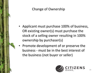 Change of Ownership Applicant must purchase 100% of business, OR existing owner(s) must purchase the stock of a selling owner resulting in 100% ownership by purchaser(s) Promote development of or preserve the business - must be in the best interest of the business (not buyer or seller) 