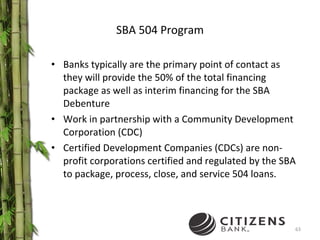 SBA 504 Program Banks typically are the primary point of contact as they will provide the 50% of the total financing package as well as interim financing for the SBA Debenture Work in partnership with a Community Development Corporation (CDC)  Certified Development Companies (CDCs) are non-profit corporations certified and regulated by the SBA to package, process, close, and service 504 loans. 