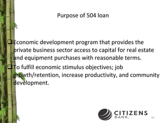 Purpose of 504 loan Economic development program that provides the private business sector access to capital for real estate and equipment purchases with reasonable terms. To fulfill economic stimulus objectives; job growth/retention, increase productivity, and community development. 