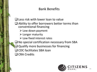 Bank Benefits Less risk with lower loan to value Ability to offer borrowers better terms than conventional financing Low down payment Longer maturity Low fixed interest rates No special certification necessary from SBA Qualify more businesses for financing CDC facilitates SBA loan CRA Credits 