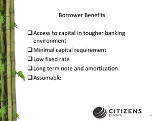Borrower Benefits Access to capital in tougher banking environment Minimal capital requirement Low fixed rate Long term note and amortization Assumable 