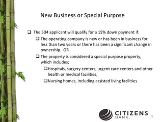 New Business or Special Purpose The 504 applicant will qualify for a 15% down payment if: The operating company is new or has been in business for less than two years or there has been a significant change in ownership.  OR The property is considered a special purpose property, which includes; Hospitals, surgery centers, urgent care centers and other health or medical facilities;  Nursing homes, including assisted living facilities 