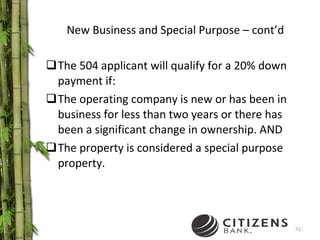 New Business and Special Purpose – cont’d The 504 applicant will qualify for a 20% down payment if: The operating company is new or has been in business for less than two years or there has been a significant change in ownership. AND The property is considered a special purpose property. 