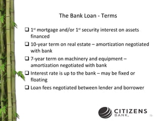 The Bank Loan - Terms 1 st  mortgage and/or 1 st  security interest on assets financed 10-year term on real estate – amortization negotiated with bank 7-year term on machinery and equipment – amortization negotiated with bank Interest rate is up to the bank – may be fixed or floating Loan fees negotiated between lender and borrower 