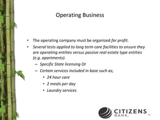 Operating Business The operating company must be organized  for profit. Several tests applied to long term care facilities to ensure they are operating entities versus passive real estate type entities (e.g. apartments). Specific State licensing Or  Certain services included in base such as; 24 hour care 2 meals per day Laundry services 