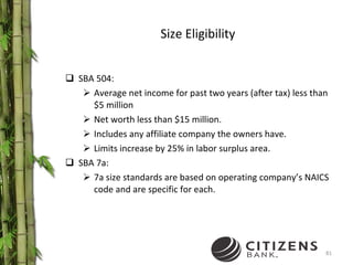 Size Eligibility SBA 504: Average net income for past two years (after tax) less than $5 million  Net worth less than $15 million. Includes any affiliate company the owners have. Limits increase by 25% in labor surplus area. SBA 7a: 7a size standards are based on operating company’s NAICS code and are specific for each. 