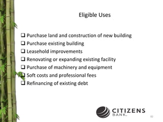Eligible Uses Purchase land and construction of new building Purchase existing building Leasehold improvements Renovating or expanding existing facility Purchase of machinery and equipment Soft costs and professional fees Refinancing of existing debt 