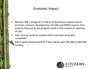 Economic Impact Because 504 is designed to help small businesses expand and to promote economic development, the SBA and ODOD requires that projects financed by the program result in the creation or retention of jobs Jobs must be saved or created within two years of project completion Job Creation Requirement of 1 New Job for each $65,000 of SBA 504 funding 
