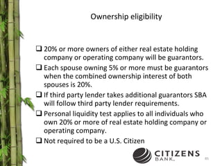 Ownership eligibility 20% or more owners of either real estate holding company or operating company will be guarantors. Each spouse owning 5% or more must be guarantors when the combined ownership interest of both spouses is 20%. If third party lender takes additional guarantors SBA  will follow third party lender requirements. Personal liquidity test applies to all individuals who own 20% or more of real estate holding company or operating company. Not required to be a U.S. Citizen 