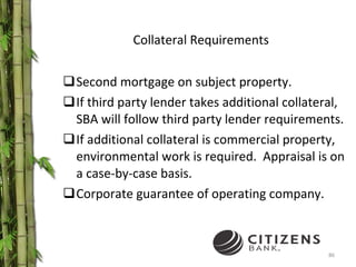 Collateral Requirements Second mortgage on subject property.  If third party lender takes additional collateral, SBA will follow third party lender requirements. If additional collateral is commercial property, environmental work is required.  Appraisal is on a case-by-case basis. Corporate guarantee of operating company. 