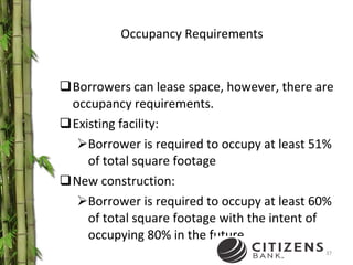 Occupancy Requirements Borrowers can lease space, however, there are occupancy requirements. Existing facility: Borrower is required to occupy at least 51% of total square footage New construction: Borrower is required to occupy at least 60% of total square footage with the intent of occupying 80% in the future 
