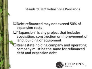 Standard Debt Refinancing Provisions Debt refinanced may not exceed 50% of expansion costs “ Expansion” is any project that includes acquisition, construction or improvement of land, building or equipment Real estate holding company and operating company must be the same for refinanced debt and expansion debt 