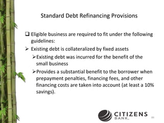 Standard Debt Refinancing Provisions Eligible business are required to fit under the following guidelines: Existing debt is collateralized by fixed assets Existing debt was incurred for the benefit of the small business Provides a substantial benefit to the borrower when prepayment penalties, financing fees, and other financing costs are taken into account (at least a 10% savings). 