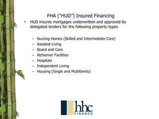FHA (“HUD”) Insured Financing  HUD insures mortgages underwritten and approved by delegated lenders for the following property types Nursing Homes (Skilled and Intermediate Care) Assisted Living Board and Care Alzheimer Facilities Hospitals Independent Living  Housing (Single and Multifamily) 