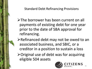 Standard Debt Refinancing Provisions The borrower has been current on all payments of existing debt for one year prior to the date of SBA approval for refinancing. Refinanced debt may not be owed to an associated business, and SBIC, or a creditor in a position to sustain a loss Original use of debt was for acquiring eligible 504 assets 
