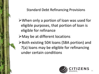 Standard Debt Refinancing Provisions When only a portion of loan was used for eligible purposes, that portion of loan is eligible for refinance May be at different locations Both existing 504 loans (SBA portion) and 7(a) loans may be eligible for refinancing under certain conditions 