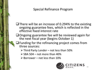 Special Refinance Program There will be an increase of 0.294% to the existing ongoing guarantee fees, which is reflected in the effective fixed interest rate Ongoing guarantee fee will be reviewed again for the next fiscal year (begins October 1) Funding for the refinancing project comes from three sources: Third Party Lender – not less than 50% SBA 504 – not more than 40% Borrower – not less than 10% 
