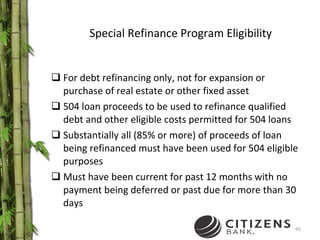 Special Refinance Program Eligibility For debt refinancing only, not for expansion or purchase of real estate or other fixed asset 504 loan proceeds to be used to refinance qualified debt and other eligible costs permitted for 504 loans Substantially all (85% or more) of proceeds of loan being refinanced must have been used for 504 eligible purposes Must have been current for past 12 months with no payment being deferred or past due for more than 30 days 