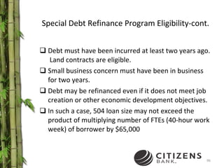 Special Debt Refinance Program Eligibility-cont. Debt must have been incurred at least two years ago.  Land contracts are eligible. Small business concern must have been in business for two years. Debt may be refinanced even if it does not meet job creation or other economic development objectives. In such a case, 504 loan size may not exceed the product of multiplying number of FTEs (40-hour work week) of borrower by $65,000 
