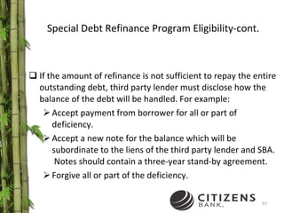 Special Debt Refinance Program Eligibility-cont. If the amount of refinance is not sufficient to repay the entire outstanding debt, third party lender must disclose how the balance of the debt will be handled. For example: Accept payment from borrower for all or part of deficiency. Accept a new note for the balance which will be subordinate to the liens of the third party lender and SBA.  Notes should contain a three-year stand-by agreement. Forgive all or part of the deficiency. 