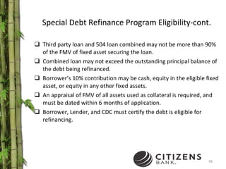 Special Debt Refinance Program Eligibility-cont. Third party loan and 504 loan combined may not be more than 90% of the FMV of fixed asset securing the loan. Combined loan may not exceed the outstanding principal balance of the debt being refinanced. Borrower’s 10% contribution may be cash, equity in the eligible fixed asset, or equity in any other fixed assets. An appraisal of FMV of all assets used as collateral is required, and must be dated within 6 months of application.  Borrower, Lender, and CDC must certify the debt is eligible for refinancing. 