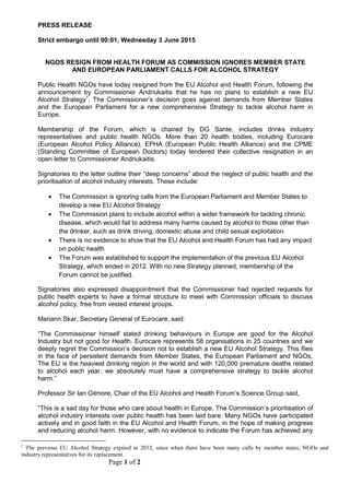 Page 1 of 2
PRESS RELEASE
Strict embargo until 00:01, Wednesday 3 June 2015
NGOS RESIGN FROM HEALTH FORUM AS COMMISSION IGNORES MEMBER STATE
AND EUROPEAN PARLIAMENT CALLS FOR ALCOHOL STRATEGY
Public Health NGOs have today resigned from the EU Alcohol and Health Forum, following the
announcement by Commissioner Andriukaitis that he has no plans to establish a new EU
Alcohol Strategy1
. The Commissioner’s decision goes against demands from Member States
and the European Parliament for a new comprehensive Strategy to tackle alcohol harm in
Europe.
Membership of the Forum, which is chaired by DG Sante, includes drinks industry
representatives and public health NGOs. More than 20 health bodies, including Eurocare
(European Alcohol Policy Alliance), EPHA (European Public Health Alliance) and the CPME
(Standing Committee of European Doctors) today tendered their collective resignation in an
open letter to Commissioner Andriukaitis.
Signatories to the letter outline their “deep concerns” about the neglect of public health and the
prioritisation of alcohol industry interests. These include:
 The Commission is ignoring calls from the European Parliament and Member States to
develop a new EU Alcohol Strategy
 The Commission plans to include alcohol within a wider framework for tackling chronic
disease, which would fail to address many harms caused by alcohol to those other than
the drinker, such as drink driving, domestic abuse and child sexual exploitation
 There is no evidence to show that the EU Alcohol and Health Forum has had any impact
on public health
 The Forum was established to support the implementation of the previous EU Alcohol
Strategy, which ended in 2012. With no new Strategy planned, membership of the
Forum cannot be justified.
Signatories also expressed disappointment that the Commissioner had rejected requests for
public health experts to have a formal structure to meet with Commission officials to discuss
alcohol policy, free from vested interest groups.
Mariann Skar, Secretary General of Eurocare, said:
“The Commissioner himself stated drinking behaviours in Europe are good for the Alcohol
Industry but not good for Health. Eurocare represents 58 organisations in 25 countries and we
deeply regret the Commission’s decision not to establish a new EU Alcohol Strategy. This flies
in the face of persistent demands from Member States, the European Parliament and NGOs.
The EU is the heaviest drinking region in the world and with 120,000 premature deaths related
to alcohol each year, we absolutely must have a comprehensive strategy to tackle alcohol
harm.”
Professor Sir Ian Gilmore, Chair of the EU Alcohol and Health Forum’s Science Group said,
“This is a sad day for those who care about health in Europe. The Commission’s prioritisation of
alcohol industry interests over public health has been laid bare. Many NGOs have participated
actively and in good faith in the EU Alcohol and Health Forum, in the hope of making progress
and reducing alcohol harm. However, with no evidence to indicate the Forum has achieved any
1
The previous EU Alcohol Strategy expired in 2012, since when there have been many calls by member states, NGOs and
industry representatives for its replacement.
 