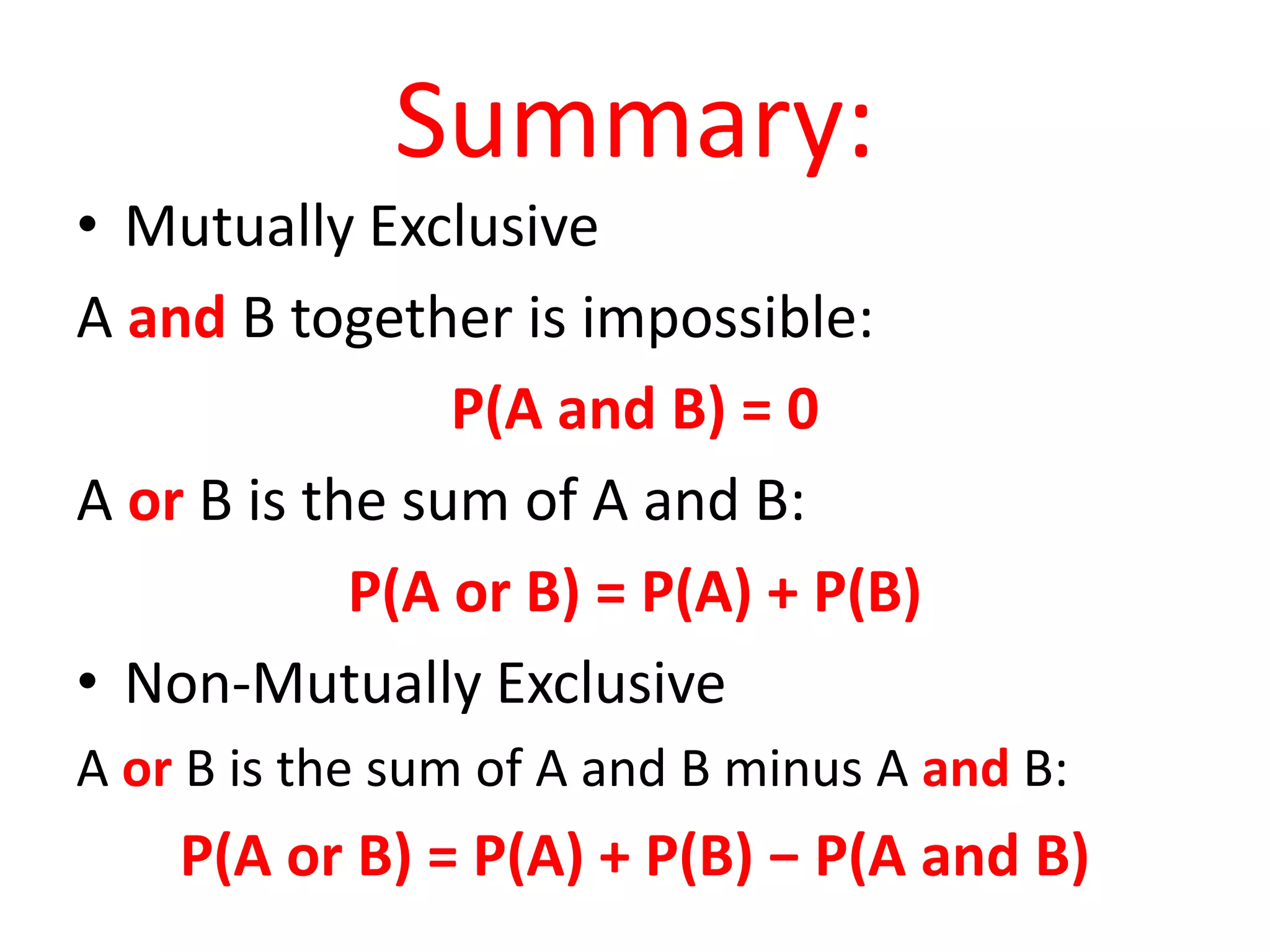 Summary:
• Mutually Exclusive
A and B together is impossible:
P(A and B) = 0
A or B is the sum of A and B:
P(A or B) = P(A) + P(B)
• Non-Mutually Exclusive
A or B is the sum of A and B minus A and B:
P(A or B) = P(A) + P(B) − P(A and B)
 