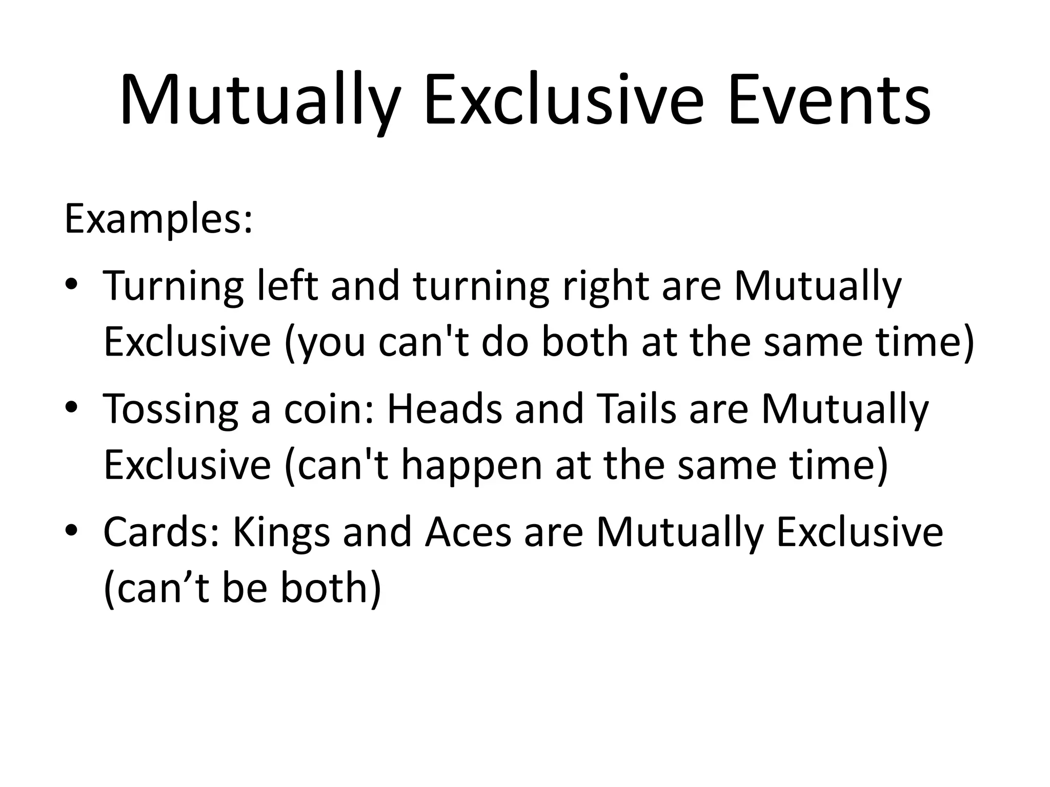 Mutually Exclusive Events
Examples:
• Turning left and turning right are Mutually
Exclusive (you can't do both at the same time)
• Tossing a coin: Heads and Tails are Mutually
Exclusive (can't happen at the same time)
• Cards: Kings and Aces are Mutually Exclusive
(can’t be both)
 
