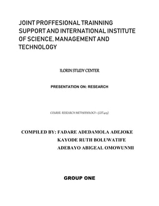 JOINT PROFFESIONAL TRAINNING
SUPPORT AND INTERNATIONAL INSTITUTE
OF SCIENCE, MANAGEMENT AND
TECHNOLOGY
ILORIN STUDY CENTER
PRESENTATION ON: RESEARCH
COURSE: RESEARCH METHODOLOGY 1 (GST409)
COMPILED BY: FADARE ADEDAMOLA ADEJOKE
KAYODE RUTH BOLUWATIFE
ADEBAYO ABIGEAL OMOWUNMI
GROUP ONE
 