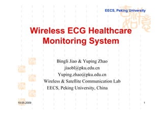 EECS, Peking University




         Wireless ECG Healthcare
            Monitoring System

                   Bingli Jiao & Yuping Zhao
                       jiaobl@pku.edu.cn
                    Yuping.zhao@pku.edu.cn
             Wireless & Satellite Communication Lab
              EECS, Peking University, China


19.05.2009                                                      1
 