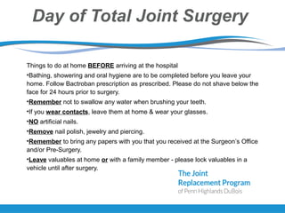 Day of Total Joint Surgery
Things to do at home BEFORE arriving at the hospital
•Bathing, showering and oral hygiene are to be completed before you leave your
home. Follow Bactroban prescription as prescribed. Please do not shave below the
face for 24 hours prior to surgery.
•Remember not to swallow any water when brushing your teeth.
•If you wear contacts, leave them at home & wear your glasses.
•NO artificial nails.
•Remove nail polish, jewelry and piercing.
•Remember to bring any papers with you that you received at the Surgeon’s Office
and/or Pre-Surgery.
•Leave valuables at home or with a family member - please lock valuables in a
vehicle until after surgery.
 