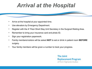 Arrival at the Hospital
• Arrive at the hospital at your appointed time.
• Use elevators by Emergency Department.
• Register with the 4th
Floor Short Stay Unit Secretary in the Surgical Waiting Area.
• Remember to bring your insurance card and photo ID.
• Sign your registration paperwork.
• Family members/visitors will be asked NOT to eat or drink in patient room BEFORE
surgery.
• Your family members will be given a number to track your progress.
 