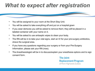 What to expect after registration
• You will be assigned to your room at the Short Stay Unit.
• You will be asked to take everything off and put on a hospital gown
• If you wear dentures you will be asked to remove them; they will be placed in a
labeled container with your name on it.
• You will be asked to use antiseptic wipes to clean your body.
• The RN will be in to take your vital signs, start an IV for your pre-surgery antibiotics,
shave the surgical area.
• If you have any questions regarding your surgery or from your Pre-Surgery
Information, please ask your RN (now).
• The Anesthesiologist will be in to discuss/explain your anesthesia options and to sign
consent form.
 