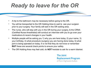 Ready to leave for the OR
• A trip to the bathroom may be necessary before going to the OR.
• You will be transported to the OR Holding Area to wait to see your surgeon
prior to your surgery. Your family will wait in the OR waiting area.
• The nurse, who will stay with you in the OR during your surgery, & the CRNA
(Certified Nurse Anesthetist) will conduct an interview with you to go over your
medications & recent changes in your health.
• Multiple people will be asking you 1) why you are here today, 2) your name, 3)
your birthday, 4) what procedure (surgery) you are having done today, 5) what
joint is being operated on today. It is not that they do not know or remember
BUT these are several check points to ensure your safety.
• The OR Holding Area may feel cold; do NOT hesitate to ask for a warm blanket.
 