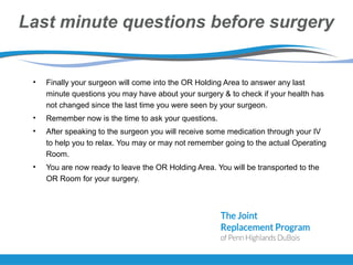 Last minute questions before surgery
• Finally your surgeon will come into the OR Holding Area to answer any last
minute questions you may have about your surgery & to check if your health has
not changed since the last time you were seen by your surgeon.
• Remember now is the time to ask your questions.
• After speaking to the surgeon you will receive some medication through your IV
to help you to relax. You may or may not remember going to the actual Operating
Room.
• You are now ready to leave the OR Holding Area. You will be transported to the
OR Room for your surgery.
 
